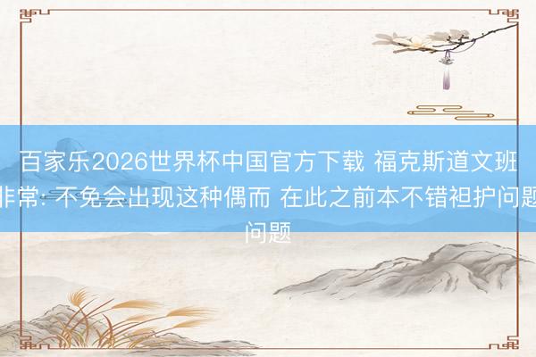 百家樂(lè)2026世界杯中國(guó)官方下載 ?？怂沟牢陌喾浅? 不免會(huì)出現(xiàn)這種偶而 在此之前本不錯(cuò)袒護(hù)問(wèn)題
