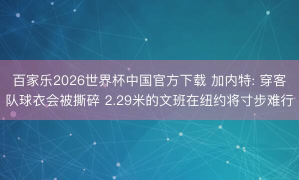 百家樂2026世界杯中國官方下載 加內特: 穿客隊球衣會被撕碎 2.29米的文班在紐約將寸步難行