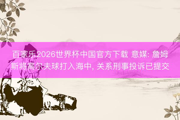 百家樂2026世界杯中國官方下載 意媒: 詹姆斯將高爾夫球打入海中， 關系刑事投訴已提交