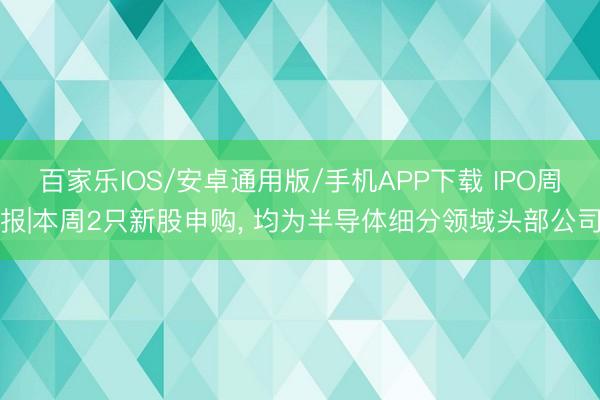 百家樂(lè)IOS/安卓通用版/手機(jī)APP下載 IPO周報(bào)|本周2只新股申購(gòu)， 均為半導(dǎo)體細(xì)分領(lǐng)域頭部公司
