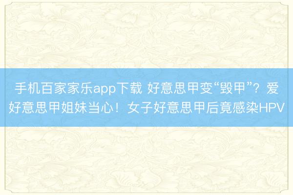 手機(jī)百家家樂app下載 好意思甲變“毀甲”？愛好意思甲姐妹當(dāng)心！女子好意思甲后竟感染HPV